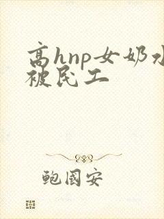 高hnp女奶水被民工