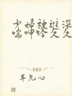 少妇被进深处娇喘呻吟久久爱 少妇被进深处娇喘呻吟久久爱
