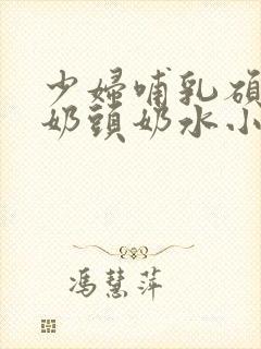 少妇哺乳硕大的奶头奶水小说