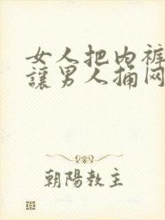 女人把内裤脱了让男人捅网站 女人把内裤脱了让男人捅网站