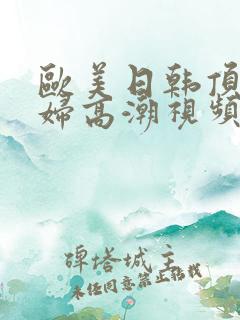 欧美日韩顶级少妇高潮视频 欧美日韩顶级少妇高潮视频