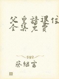 父皇请退位短剧全集免费 父皇请退位短剧全集免费