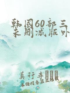 韩国60部三级未删减版外出