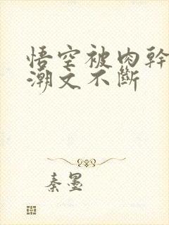 悟空被肉干高h潮文不断