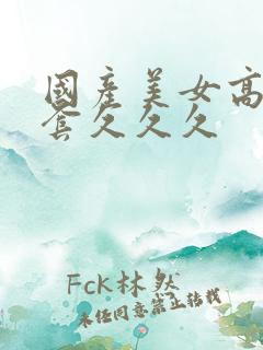 国产美女高潮无套久久久 国产美女高潮无套久久久