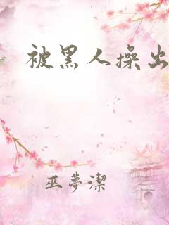 被黑人操出白浆 被黑人操出白浆