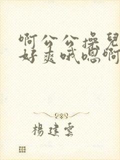 啊公公操儿媳妇好爽哦嗯啊啊啊