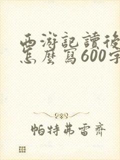 西游记读后感该怎么写600字 西游记读后感该怎么写600字