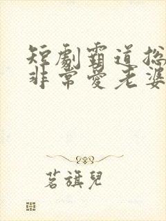 短剧霸道总裁 非常爱老婆