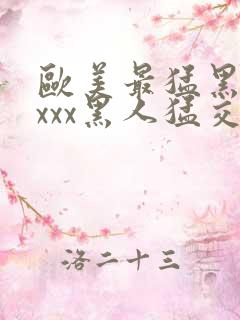 欧美最猛黑人xxxx黑人猛交l2o21年最新