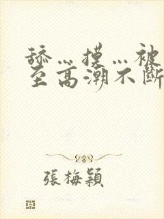 舔…摸…被艹弄至高潮不断 舔…摸…被艹弄至高潮不断
