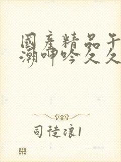 国产精品午夜高潮呻吟久久av 国产精品午夜高潮呻吟久久av