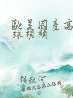 欧美国产高跟丝袜视频 欧美国产高跟丝袜视频