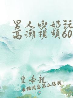 男人吃奶玩乳尖高潮视频60分钟