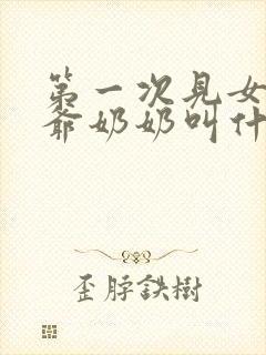 第一次见女方爷爷奶奶叫什么 第一次见女方爷爷奶奶叫什么