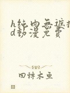 h纯肉无遮掩3d动漫免费 h纯肉无遮掩3d动漫免费