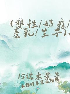 (双性/奶瘾/产乳/生子)小说 (双性/奶瘾/产乳/生子)小说