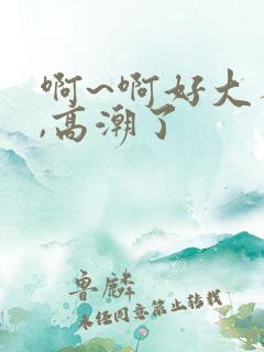 啊~啊好大不要,高潮了 啊~啊好大不要,高潮了