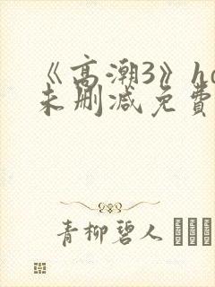 《高潮3》hd未删减免费观看 《高潮3》hd未删减免费观看