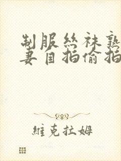 制服丝袜熟女人妻自拍偷拍第一页