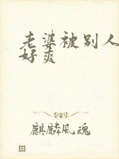 老婆被别人操的好爽 老婆被别人操的好爽