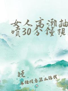 女人高潮抽搐潮喷30分钟视频