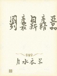 国产日产亚洲系列最新精品夜色 国产日产亚洲系列最新精品夜色