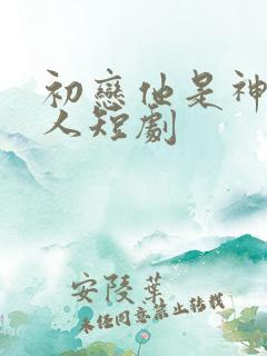 初恋他是神君大人短剧 初恋他是神君大人短剧