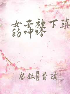 女子被下药被躁的呻吟 女子被下药被躁的呻吟