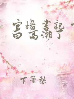 官场 书记 雪白 高潮了 官场 书记 雪白 高潮了