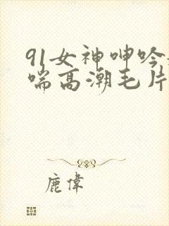 91女神呻吟娇喘高潮毛片