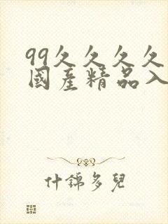 99久久久久久国产精品入口 99久久久久久国产精品入口
