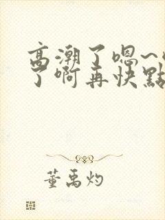 高潮了嗯~喷水了啊再快点