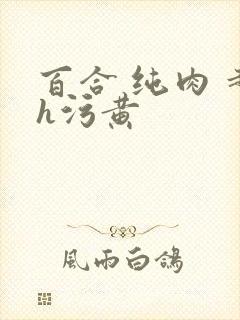 百合 纯肉 超h污黄 百合 纯肉 超h污黄