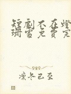 短剧不在灯火阑珊处免费完整版 短剧不在灯火阑珊处免费完整版