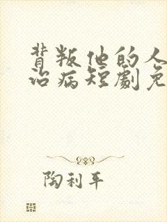 背叛他的人求他治病短剧免费观看 背叛他的人求他治病短剧免费观看
