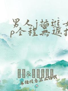 男人j插进女人p全程无遮挡