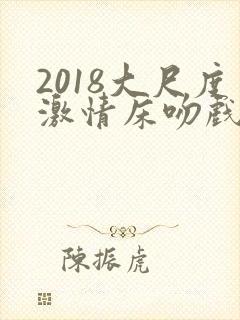 2018大尺度激情床吻戏