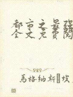 都市之最强狂兵全文免费阅读无弹窗 都市之最强狂兵全文免费阅读无弹窗