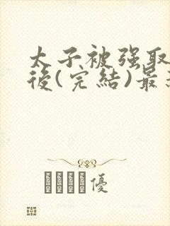 太子被强取豪夺后(完结)最新章节列表 太子被强取豪夺后(完结)最新章节列表