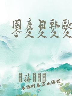 国产日韩欧美综合久久久久 国产日韩欧美综合久久久久