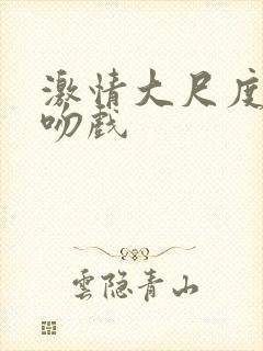 激情大尺度床戏吻戏 激情大尺度床戏吻戏