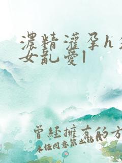 浓精灌孕h攵女女乱爱l