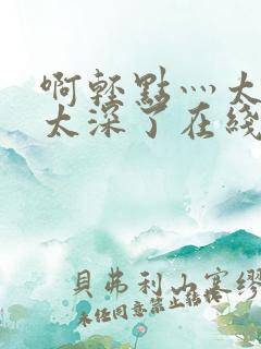 啊轻点灬太粗嗯太深了在线