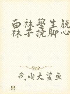 白袜学生脱鞋脱袜子挠脚心 白袜学生脱鞋脱袜子挠脚心