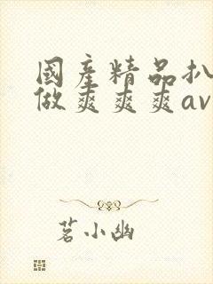 国产精品扒开腿做爽爽爽av 国产精品扒开腿做爽爽爽av
