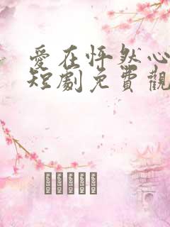 爱在怦然心动时短剧免费观看全集 爱在怦然心动时短剧免费观看全集