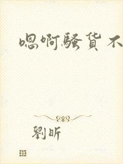 嗯啊骚货不要了