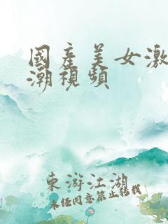 国产美女激情高潮视频