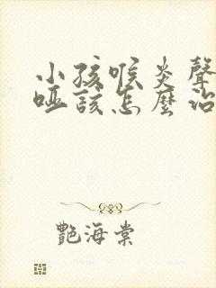 小孩喉炎声音嘶哑该怎么治疗